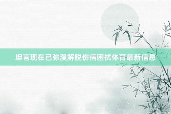 坦言现在已弥漫解脱伤病困扰体育最新信息