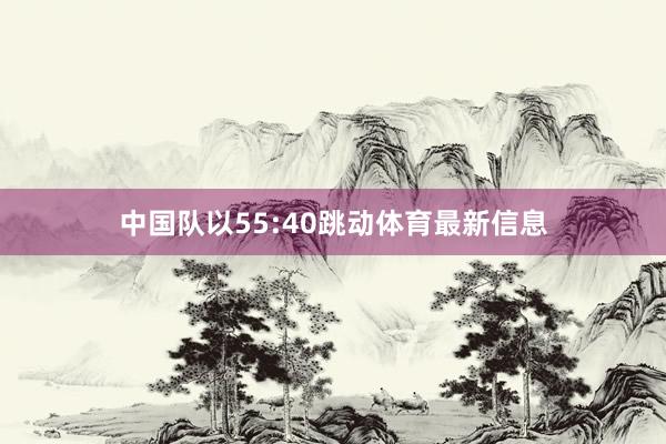 中国队以55:40跳动体育最新信息
