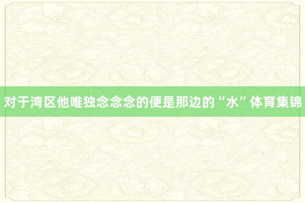 对于湾区他唯独念念念的便是那边的“水”体育集锦