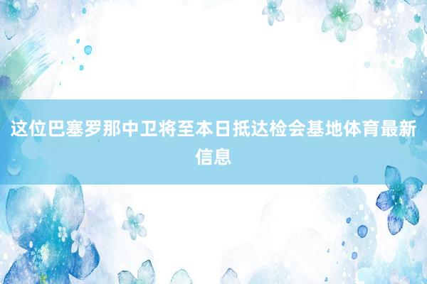 这位巴塞罗那中卫将至本日抵达检会基地体育最新信息