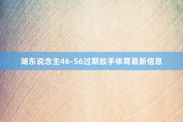 湖东说念主46-56过期敌手体育最新信息