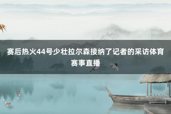 赛后热火44号少壮拉尔森接纳了记者的采访体育赛事直播