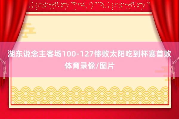 湖东说念主客场100-127惨败太阳吃到杯赛首败体育录像/图片