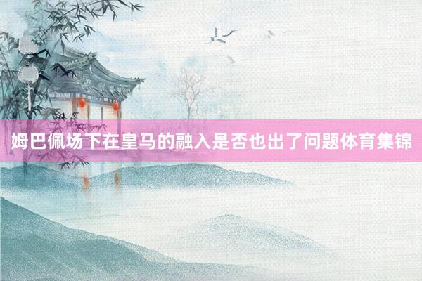姆巴佩场下在皇马的融入是否也出了问题体育集锦