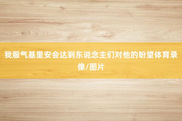 我服气基里安会达到东说念主们对他的盼望体育录像/图片