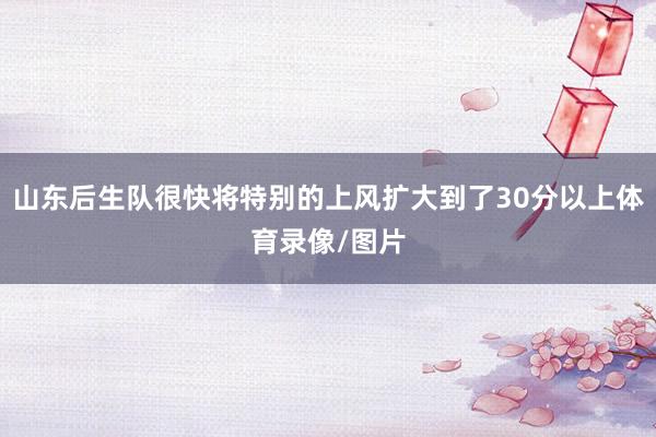 山东后生队很快将特别的上风扩大到了30分以上体育录像/图片