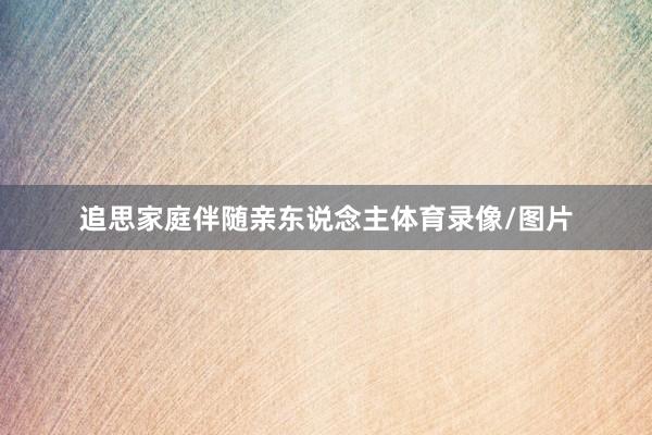 追思家庭伴随亲东说念主体育录像/图片