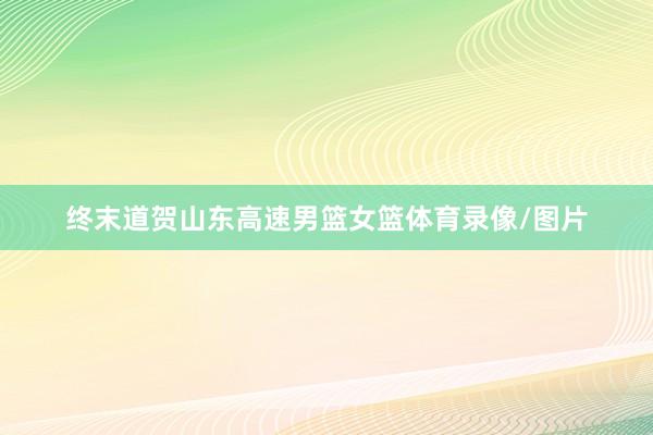 终末道贺山东高速男篮女篮体育录像/图片