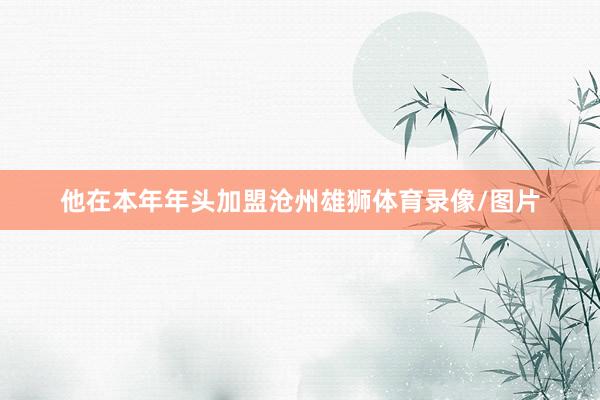 他在本年年头加盟沧州雄狮体育录像/图片