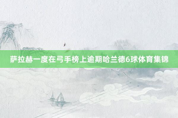 萨拉赫一度在弓手榜上逾期哈兰德6球体育集锦