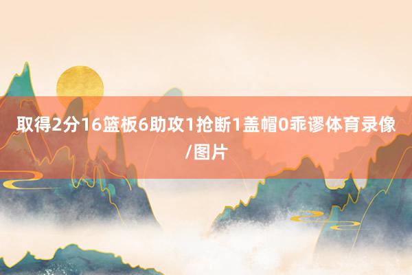 取得2分16篮板6助攻1抢断1盖帽0乖谬体育录像/图片