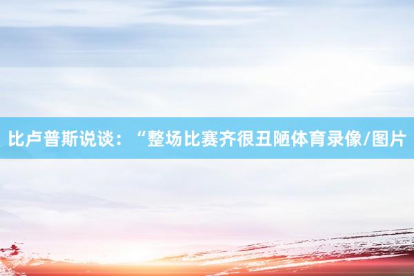 比卢普斯说谈：“整场比赛齐很丑陋体育录像/图片