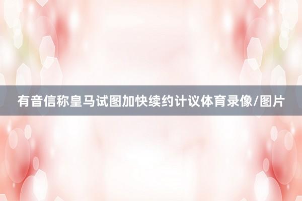有音信称皇马试图加快续约计议体育录像/图片