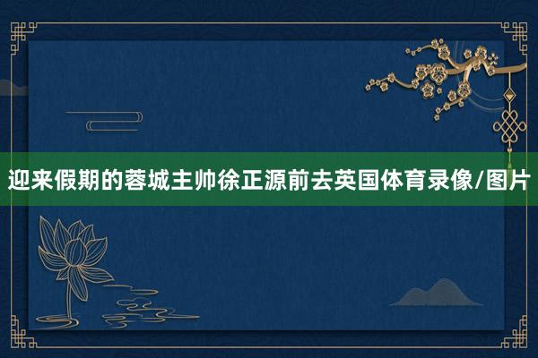 迎来假期的蓉城主帅徐正源前去英国体育录像/图片
