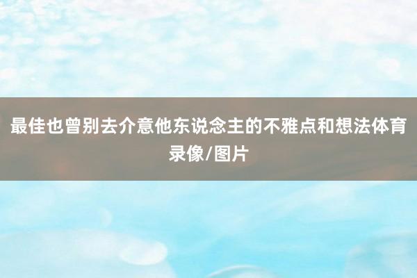 最佳也曾别去介意他东说念主的不雅点和想法体育录像/图片