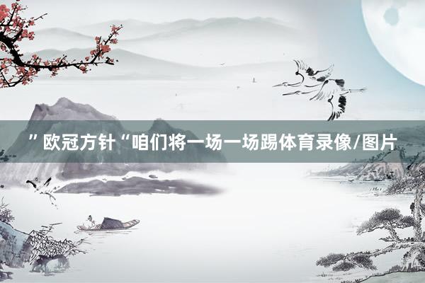 ”欧冠方针“咱们将一场一场踢体育录像/图片