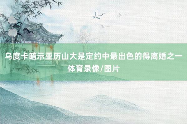 乌度卡暗示亚历山大是定约中最出色的得离婚之一体育录像/图片