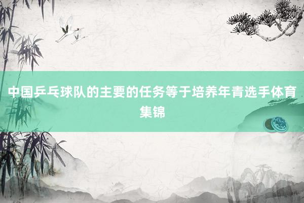 中国乒乓球队的主要的任务等于培养年青选手体育集锦