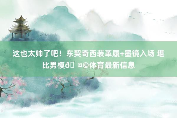 这也太帅了吧！东契奇西装革履+墨镜入场 堪比男模🤩体育最新信息