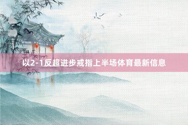 以2-1反超进步戒指上半场体育最新信息