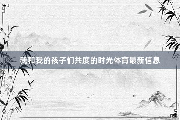 我和我的孩子们共度的时光体育最新信息