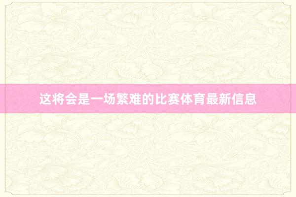 这将会是一场繁难的比赛体育最新信息