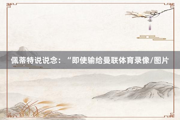 佩蒂特说说念:“即使输给曼联体育录像/图片