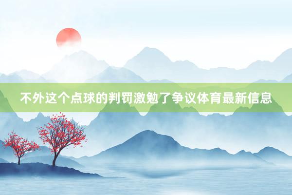 不外这个点球的判罚激勉了争议体育最新信息