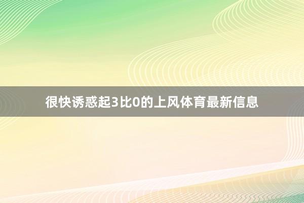 很快诱惑起3比0的上风体育最新信息