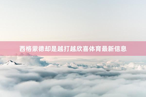 西格蒙德却是越打越欣喜体育最新信息