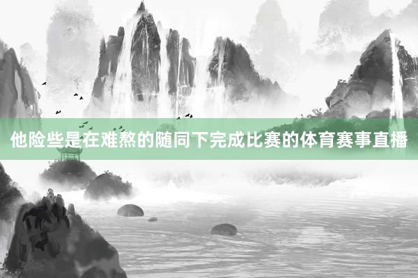 他险些是在难熬的随同下完成比赛的体育赛事直播