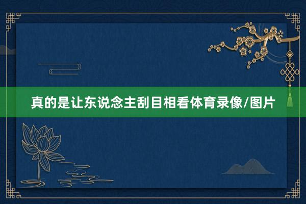 真的是让东说念主刮目相看体育录像/图片