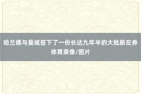 哈兰德与曼城签下了一份长达九年半的大批新左券体育录像/图片