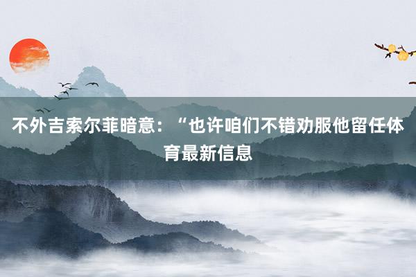 不外吉索尔菲暗意：“也许咱们不错劝服他留任体育最新信息