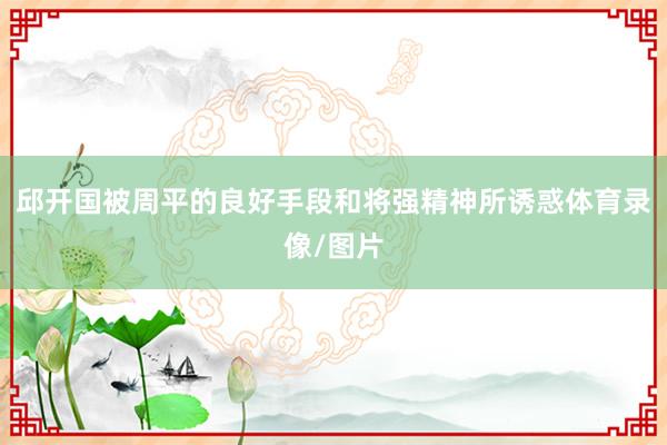 邱开国被周平的良好手段和将强精神所诱惑体育录像/图片