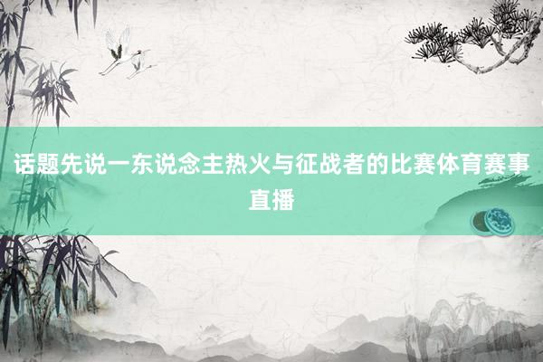 话题先说一东说念主热火与征战者的比赛体育赛事直播
