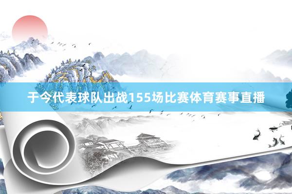 于今代表球队出战155场比赛体育赛事直播