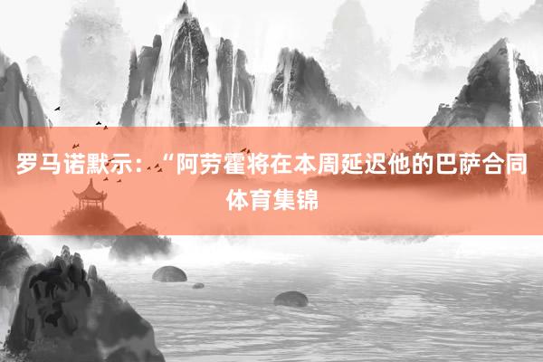 罗马诺默示：“阿劳霍将在本周延迟他的巴萨合同体育集锦