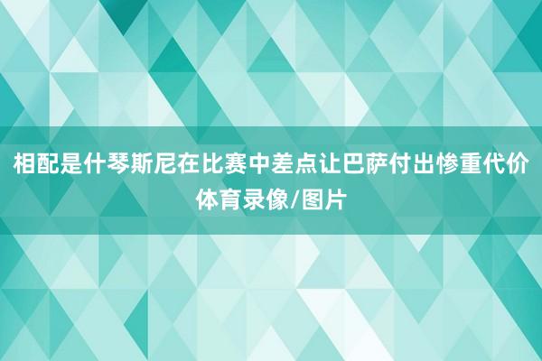 相配是什琴斯尼在比赛中差点让巴萨付出惨重代价体育录像/图片