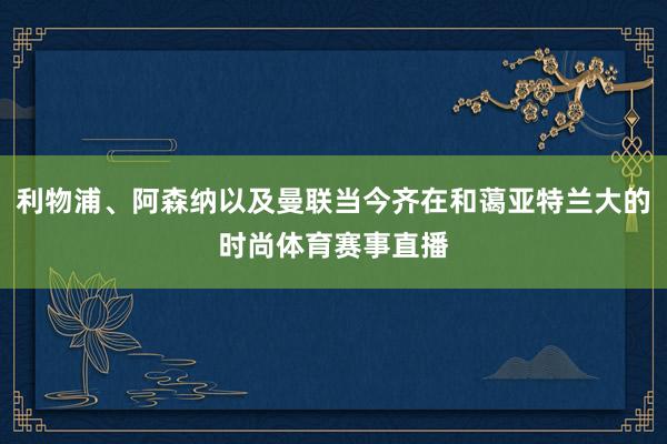 利物浦、阿森纳以及曼联当今齐在和蔼亚特兰大的时尚体育赛事直播