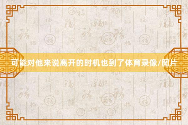 可能对他来说离开的时机也到了体育录像/图片