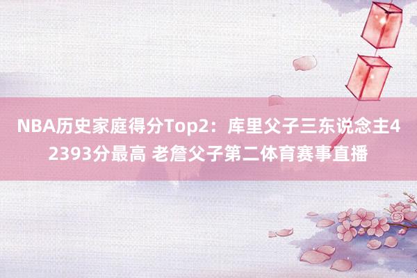 NBA历史家庭得分Top2：库里父子三东说念主42393分最高 老詹父子第二体育赛事直播