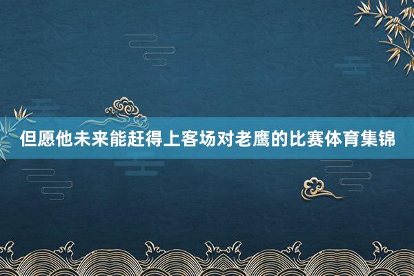 但愿他未来能赶得上客场对老鹰的比赛体育集锦