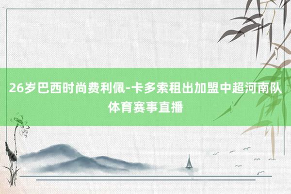 26岁巴西时尚费利佩-卡多索租出加盟中超河南队体育赛事直播