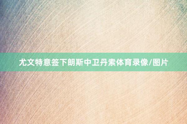 尤文特意签下朗斯中卫丹索体育录像/图片