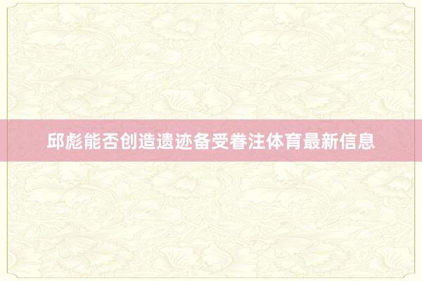 邱彪能否创造遗迹备受眷注体育最新信息