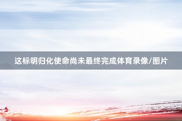 这标明归化使命尚未最终完成体育录像/图片