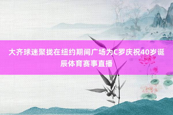 大齐球迷聚拢在纽约期间广场为C罗庆祝40岁诞辰体育赛事直播