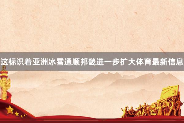 这标识着亚洲冰雪通顺邦畿进一步扩大体育最新信息