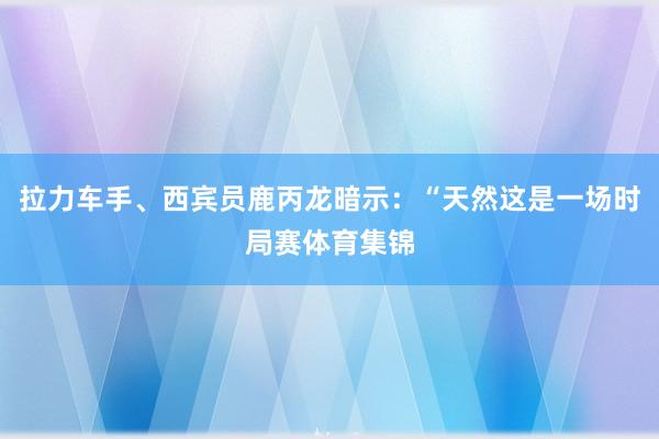拉力车手、西宾员鹿丙龙暗示：“天然这是一场时局赛体育集锦